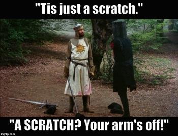 Monty Python's Black Knight. Quote: "Tis just a scratch." "A SCRATCH? Your arm's off!"